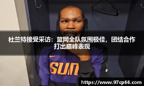 杜兰特接受采访:篮网全队氛围极佳,团结合作打出巅峰表现