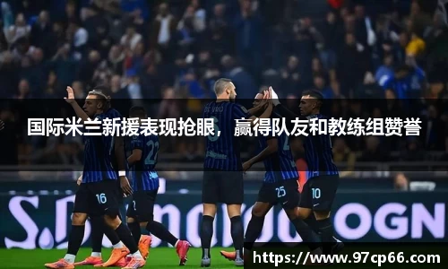 国际米兰新援表现抢眼,赢得队友和教练组赞誉