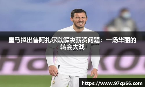 皇马拟出售阿扎尔以解决薪资问题：一场华丽的转会大戏