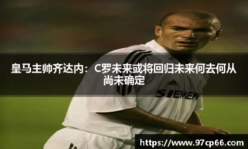 皇马主帅齐达内：C罗未来或将回归未来何去何从尚未确定